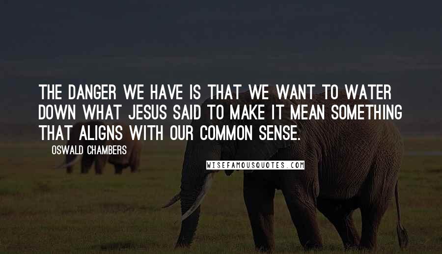 Oswald Chambers Quotes: The danger we have is that we want to water down what Jesus said to make it mean something that aligns with our common sense.