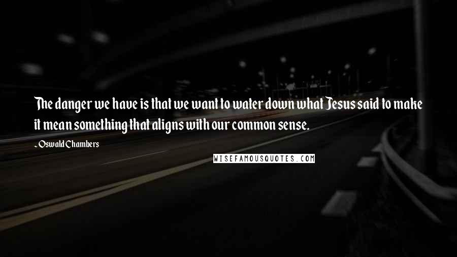 Oswald Chambers Quotes: The danger we have is that we want to water down what Jesus said to make it mean something that aligns with our common sense.