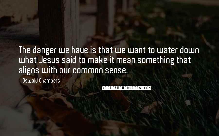 Oswald Chambers Quotes: The danger we have is that we want to water down what Jesus said to make it mean something that aligns with our common sense.