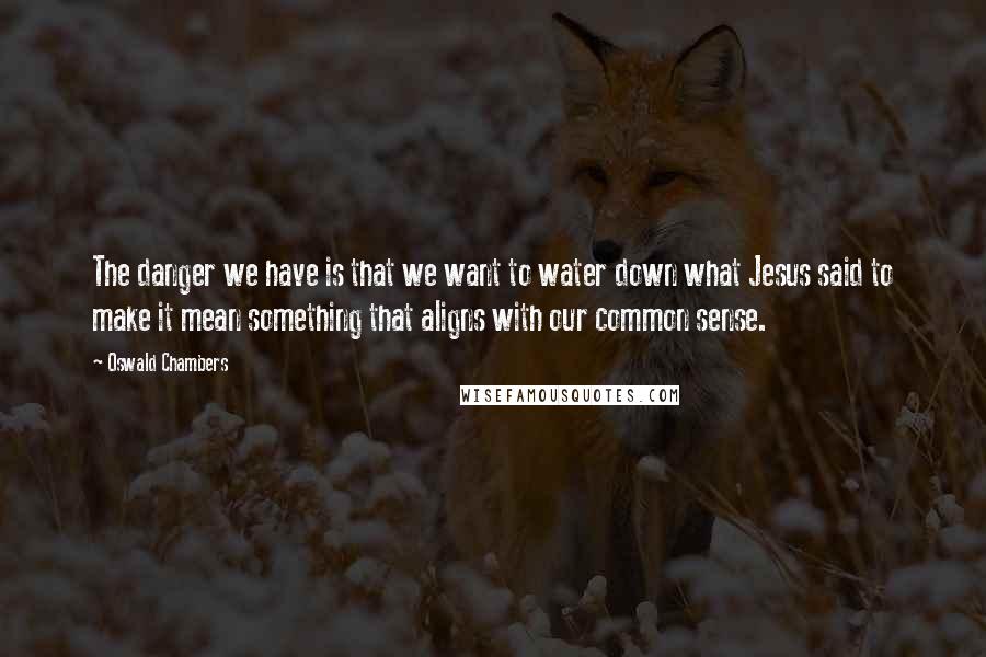 Oswald Chambers Quotes: The danger we have is that we want to water down what Jesus said to make it mean something that aligns with our common sense.