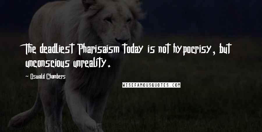Oswald Chambers Quotes: The deadliest Pharisaism today is not hypocrisy, but unconscious unreality.