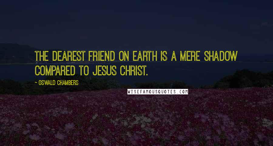 Oswald Chambers Quotes: The dearest friend on earth is a mere shadow compared to Jesus Christ.