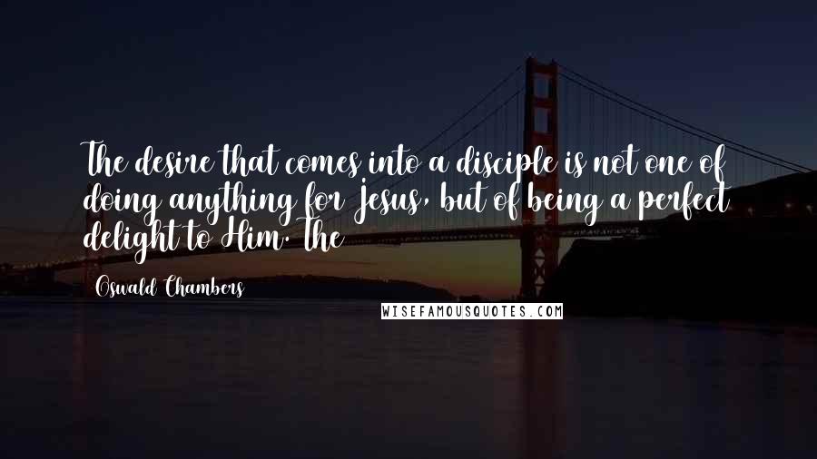 Oswald Chambers Quotes: The desire that comes into a disciple is not one of doing anything for Jesus, but of being a perfect delight to Him. The