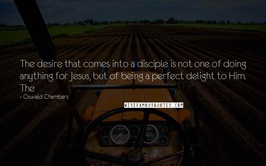 Oswald Chambers Quotes: The desire that comes into a disciple is not one of doing anything for Jesus, but of being a perfect delight to Him. The