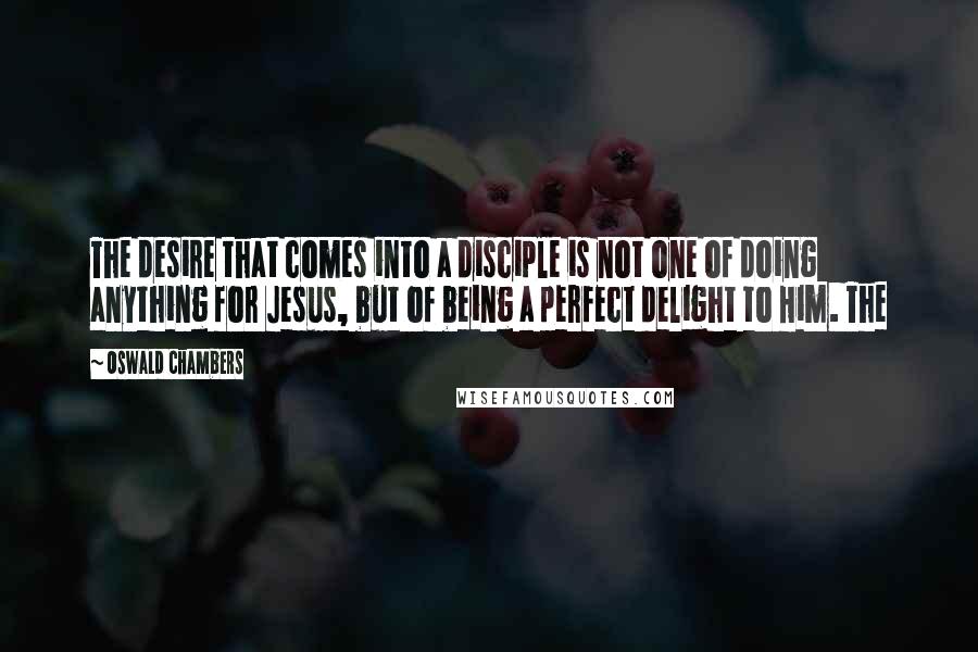 Oswald Chambers Quotes: The desire that comes into a disciple is not one of doing anything for Jesus, but of being a perfect delight to Him. The