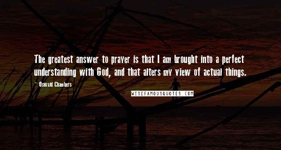 Oswald Chambers Quotes: The greatest answer to prayer is that I am brought into a perfect understanding with God, and that alters my view of actual things.