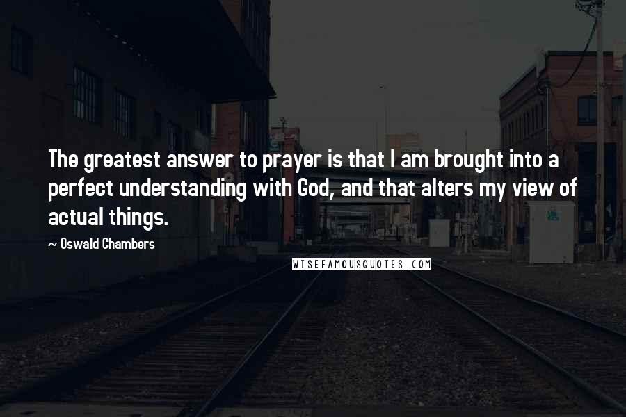 Oswald Chambers Quotes: The greatest answer to prayer is that I am brought into a perfect understanding with God, and that alters my view of actual things.