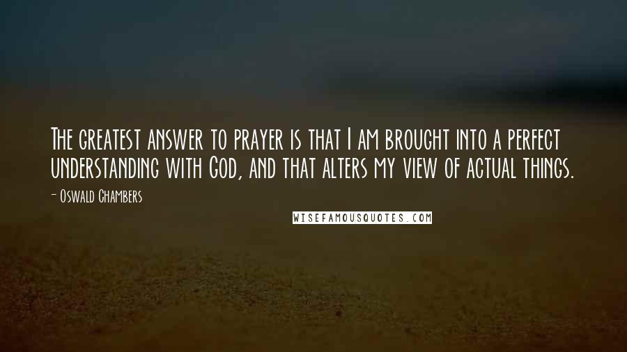 Oswald Chambers Quotes: The greatest answer to prayer is that I am brought into a perfect understanding with God, and that alters my view of actual things.