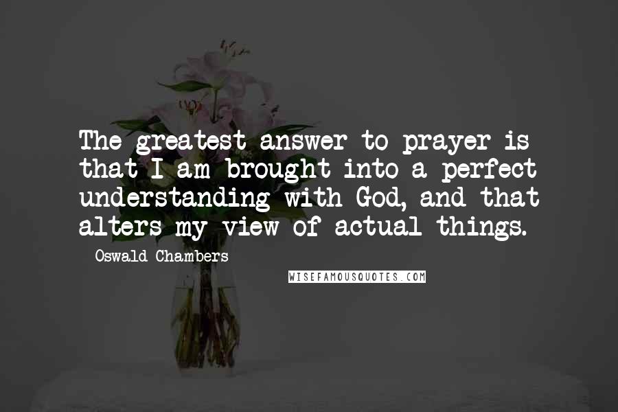 Oswald Chambers Quotes: The greatest answer to prayer is that I am brought into a perfect understanding with God, and that alters my view of actual things.