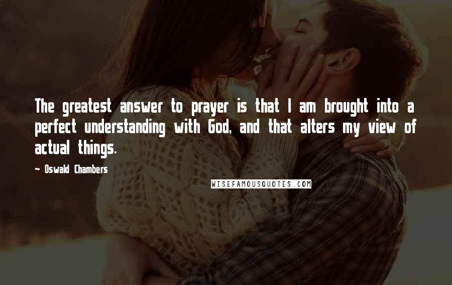 Oswald Chambers Quotes: The greatest answer to prayer is that I am brought into a perfect understanding with God, and that alters my view of actual things.