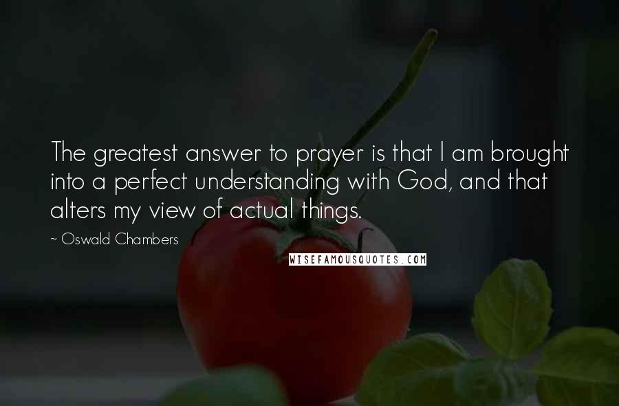 Oswald Chambers Quotes: The greatest answer to prayer is that I am brought into a perfect understanding with God, and that alters my view of actual things.