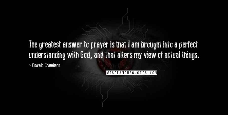 Oswald Chambers Quotes: The greatest answer to prayer is that I am brought into a perfect understanding with God, and that alters my view of actual things.