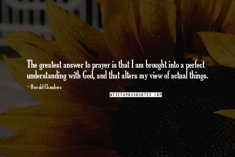 Oswald Chambers Quotes: The greatest answer to prayer is that I am brought into a perfect understanding with God, and that alters my view of actual things.