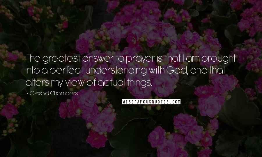 Oswald Chambers Quotes: The greatest answer to prayer is that I am brought into a perfect understanding with God, and that alters my view of actual things.