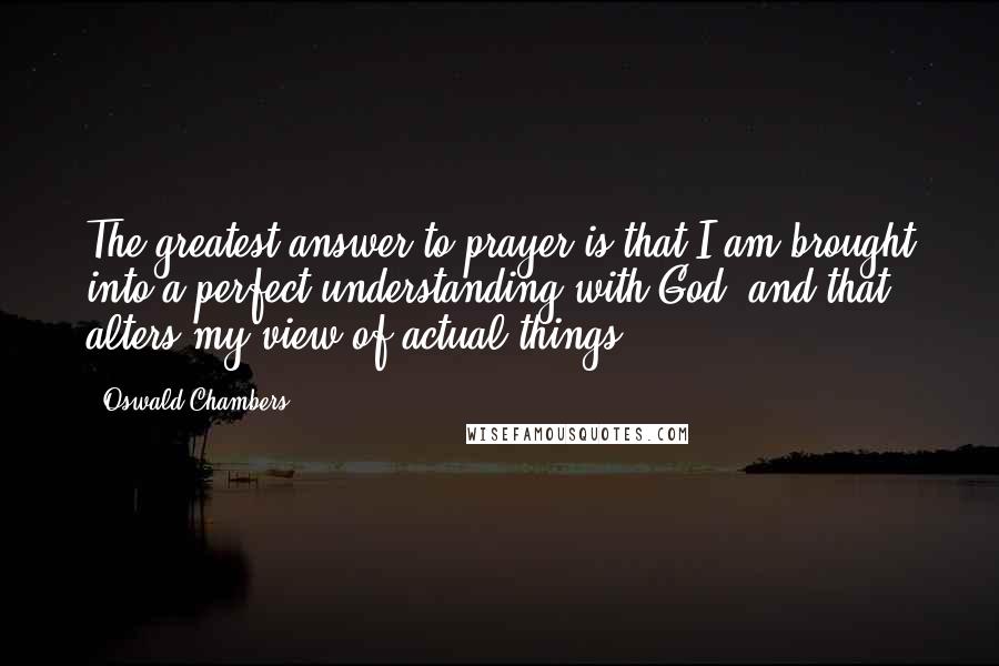 Oswald Chambers Quotes: The greatest answer to prayer is that I am brought into a perfect understanding with God, and that alters my view of actual things.