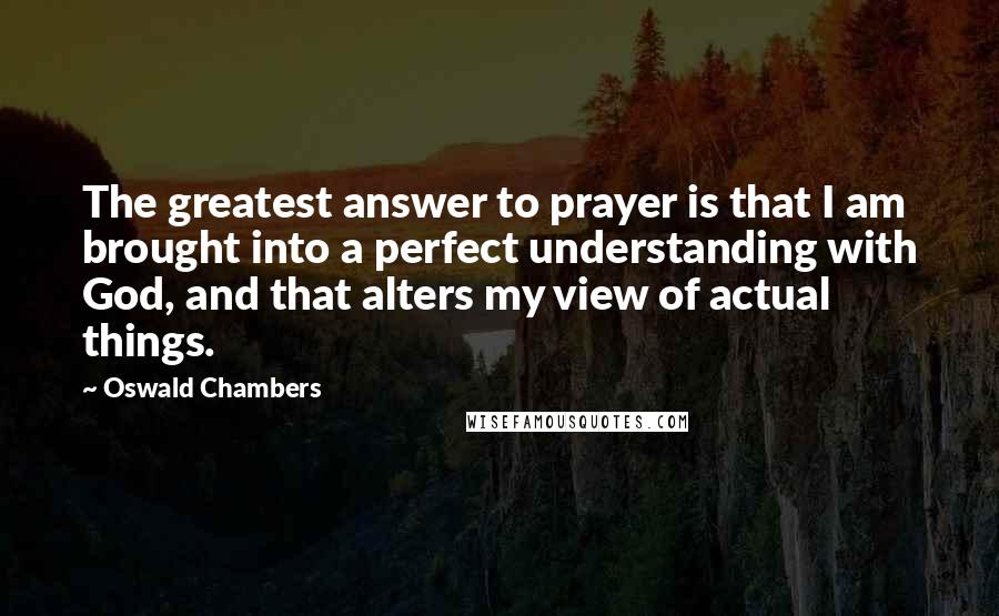 Oswald Chambers Quotes: The greatest answer to prayer is that I am brought into a perfect understanding with God, and that alters my view of actual things.