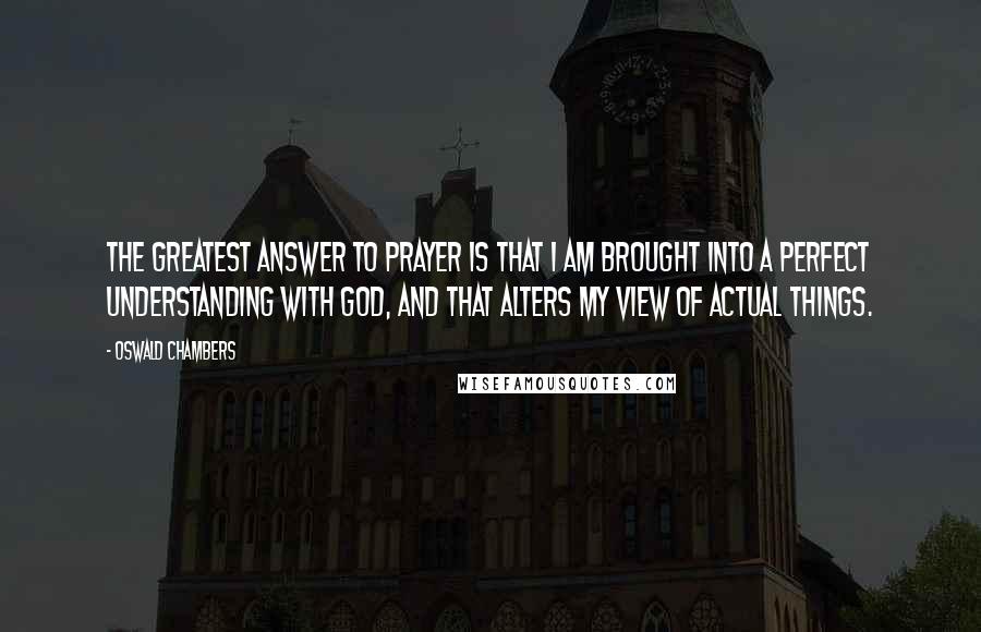 Oswald Chambers Quotes: The greatest answer to prayer is that I am brought into a perfect understanding with God, and that alters my view of actual things.