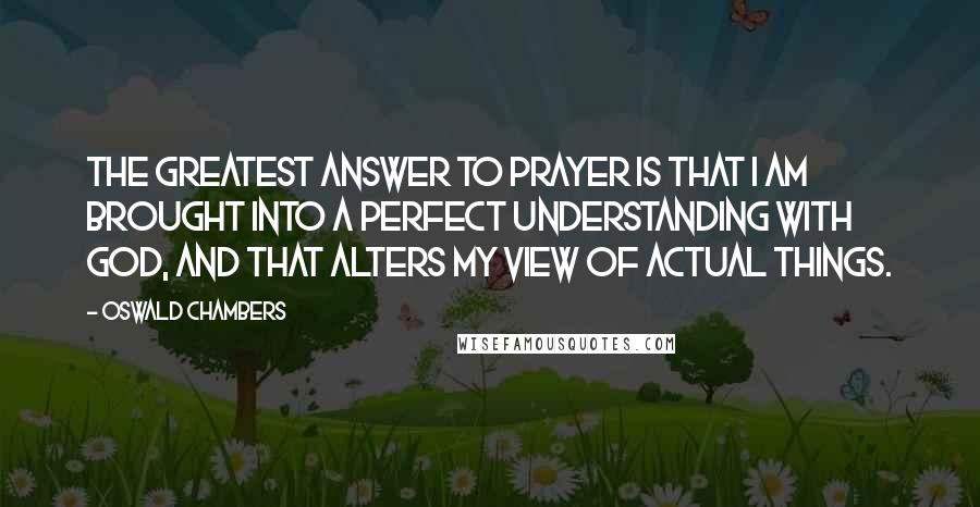 Oswald Chambers Quotes: The greatest answer to prayer is that I am brought into a perfect understanding with God, and that alters my view of actual things.