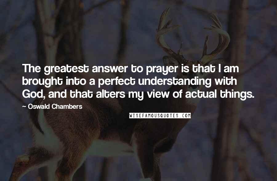 Oswald Chambers Quotes: The greatest answer to prayer is that I am brought into a perfect understanding with God, and that alters my view of actual things.