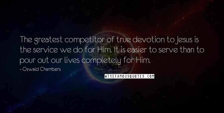 Oswald Chambers Quotes: The greatest competitor of true devotion to Jesus is the service we do for Him. It is easier to serve than to pour out our lives completely for Him.