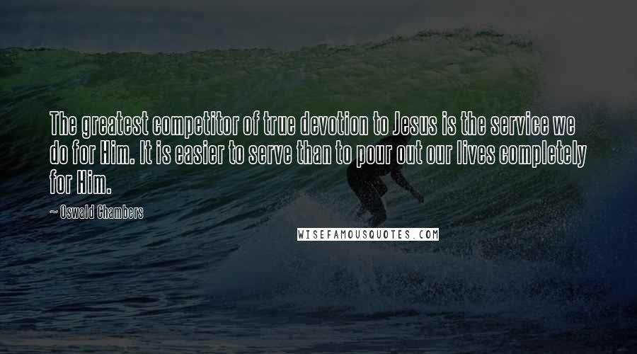 Oswald Chambers Quotes: The greatest competitor of true devotion to Jesus is the service we do for Him. It is easier to serve than to pour out our lives completely for Him.