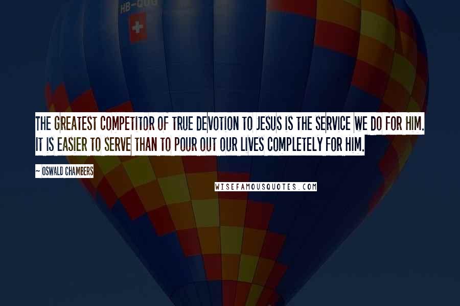 Oswald Chambers Quotes: The greatest competitor of true devotion to Jesus is the service we do for Him. It is easier to serve than to pour out our lives completely for Him.