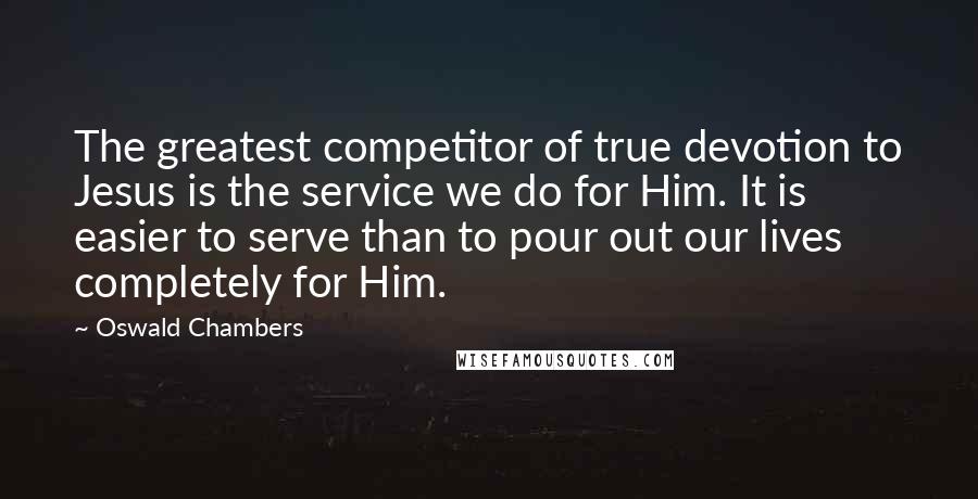 Oswald Chambers Quotes: The greatest competitor of true devotion to Jesus is the service we do for Him. It is easier to serve than to pour out our lives completely for Him.