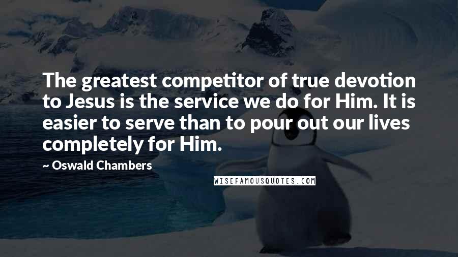 Oswald Chambers Quotes: The greatest competitor of true devotion to Jesus is the service we do for Him. It is easier to serve than to pour out our lives completely for Him.