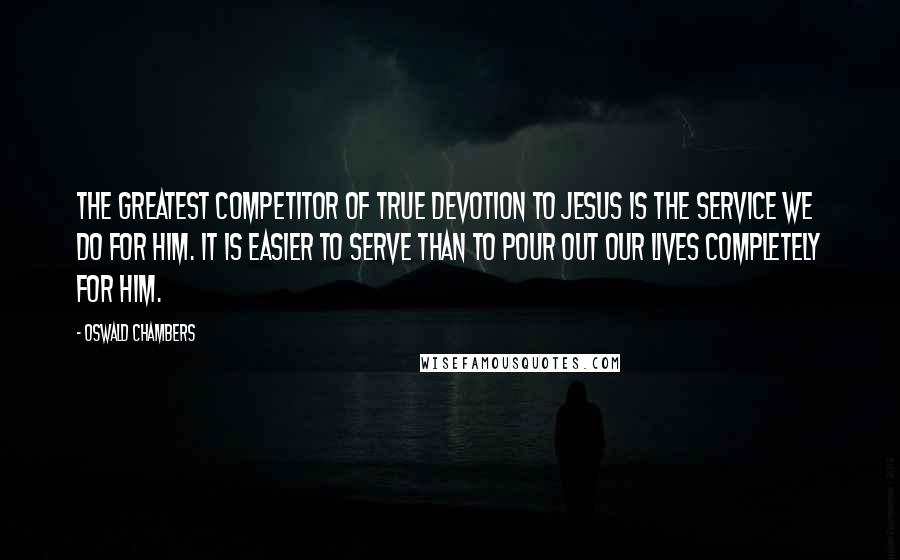 Oswald Chambers Quotes: The greatest competitor of true devotion to Jesus is the service we do for Him. It is easier to serve than to pour out our lives completely for Him.