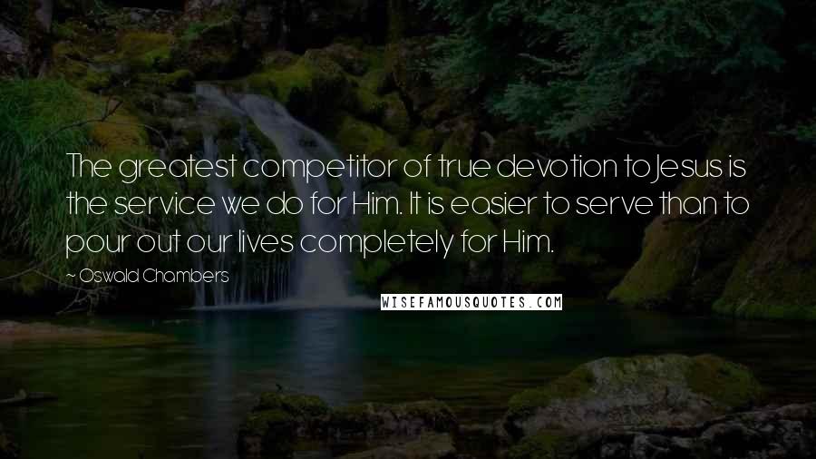 Oswald Chambers Quotes: The greatest competitor of true devotion to Jesus is the service we do for Him. It is easier to serve than to pour out our lives completely for Him.