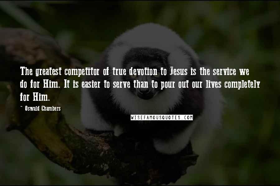 Oswald Chambers Quotes: The greatest competitor of true devotion to Jesus is the service we do for Him. It is easier to serve than to pour out our lives completely for Him.