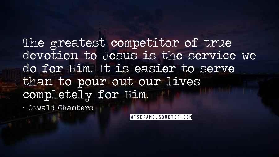 Oswald Chambers Quotes: The greatest competitor of true devotion to Jesus is the service we do for Him. It is easier to serve than to pour out our lives completely for Him.