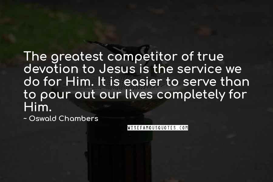 Oswald Chambers Quotes: The greatest competitor of true devotion to Jesus is the service we do for Him. It is easier to serve than to pour out our lives completely for Him.