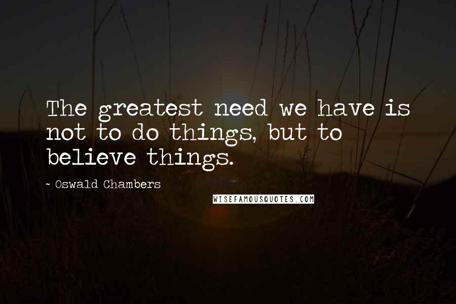 Oswald Chambers Quotes: The greatest need we have is not to do things, but to believe things.