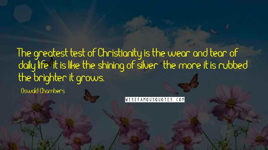 Oswald Chambers Quotes: The greatest test of Christianity is the wear and tear of daily life; it is like the shining of silver: the more it is rubbed the brighter it grows.