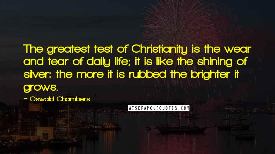 Oswald Chambers Quotes: The greatest test of Christianity is the wear and tear of daily life; it is like the shining of silver: the more it is rubbed the brighter it grows.