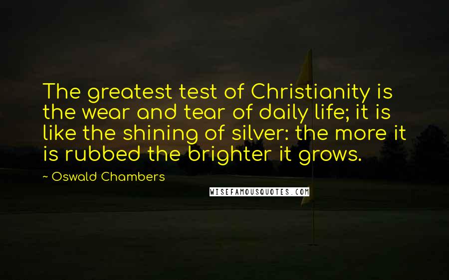 Oswald Chambers Quotes: The greatest test of Christianity is the wear and tear of daily life; it is like the shining of silver: the more it is rubbed the brighter it grows.