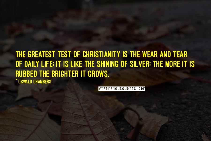 Oswald Chambers Quotes: The greatest test of Christianity is the wear and tear of daily life; it is like the shining of silver: the more it is rubbed the brighter it grows.