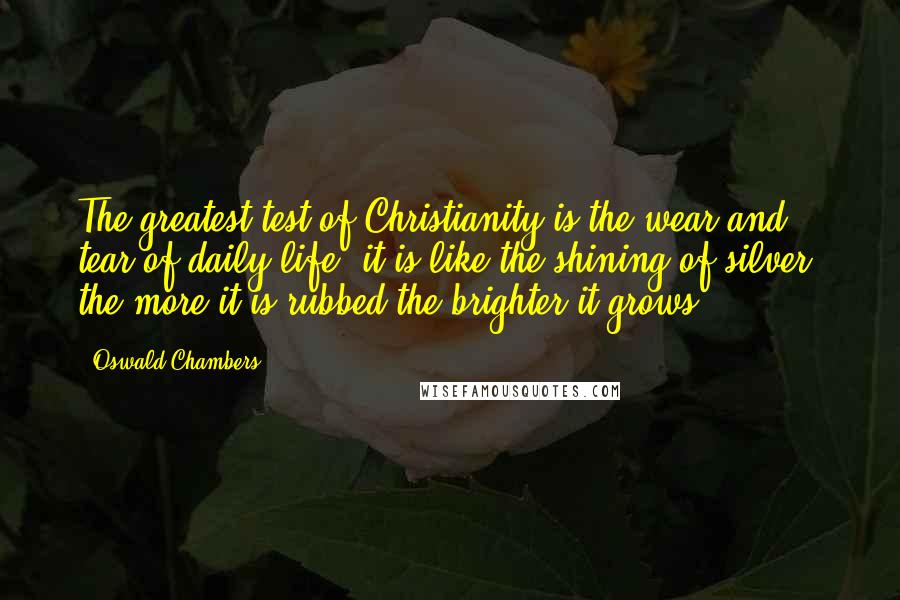 Oswald Chambers Quotes: The greatest test of Christianity is the wear and tear of daily life; it is like the shining of silver: the more it is rubbed the brighter it grows.