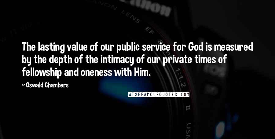 Oswald Chambers Quotes: The lasting value of our public service for God is measured by the depth of the intimacy of our private times of fellowship and oneness with Him.