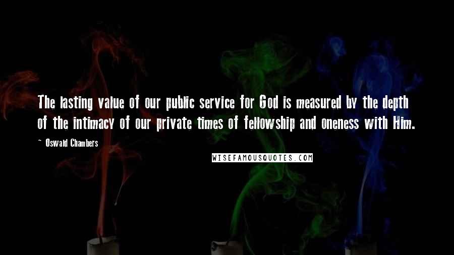 Oswald Chambers Quotes: The lasting value of our public service for God is measured by the depth of the intimacy of our private times of fellowship and oneness with Him.