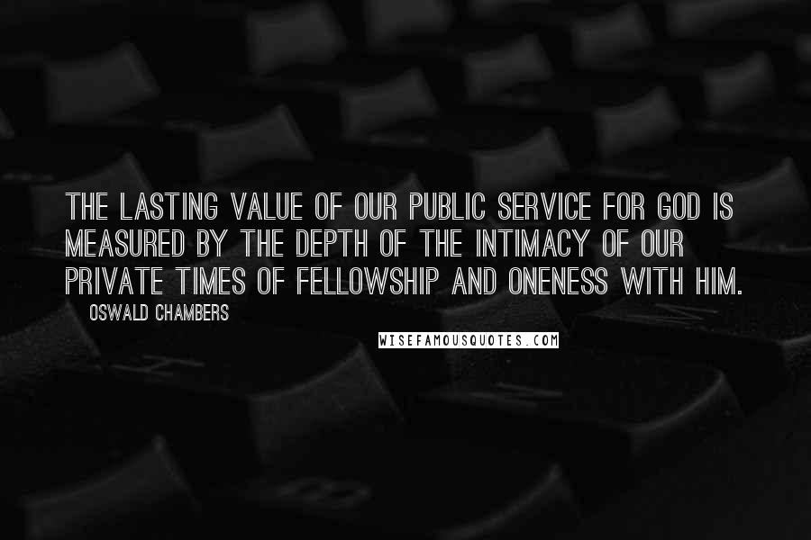 Oswald Chambers Quotes: The lasting value of our public service for God is measured by the depth of the intimacy of our private times of fellowship and oneness with Him.
