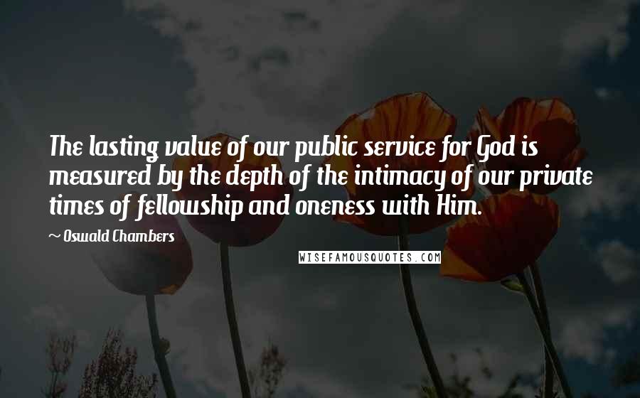 Oswald Chambers Quotes: The lasting value of our public service for God is measured by the depth of the intimacy of our private times of fellowship and oneness with Him.