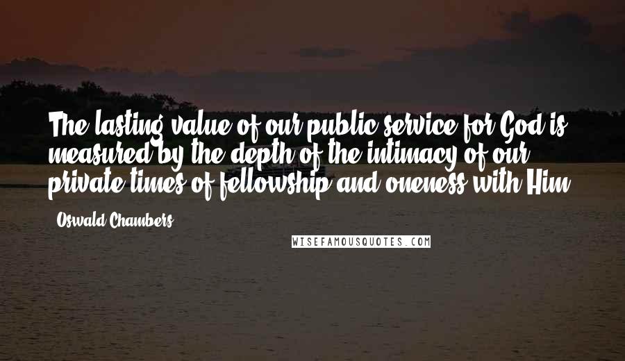 Oswald Chambers Quotes: The lasting value of our public service for God is measured by the depth of the intimacy of our private times of fellowship and oneness with Him.