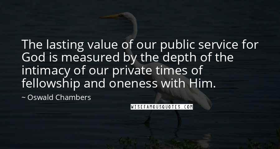 Oswald Chambers Quotes: The lasting value of our public service for God is measured by the depth of the intimacy of our private times of fellowship and oneness with Him.