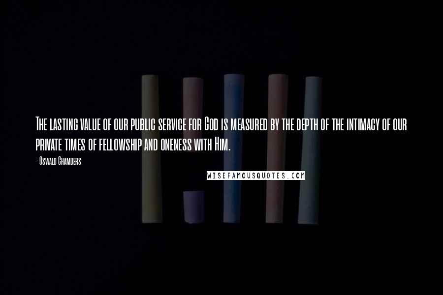 Oswald Chambers Quotes: The lasting value of our public service for God is measured by the depth of the intimacy of our private times of fellowship and oneness with Him.