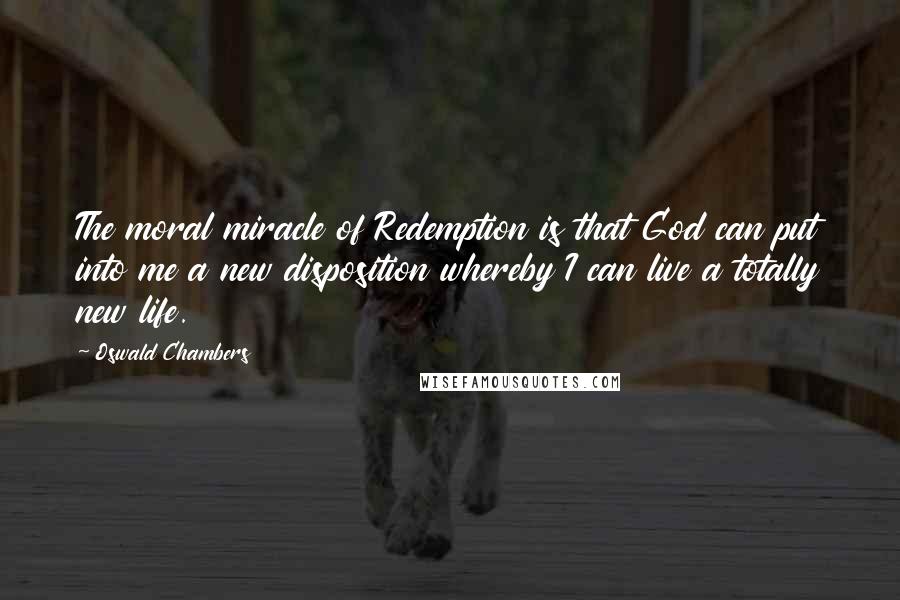 Oswald Chambers Quotes: The moral miracle of Redemption is that God can put into me a new disposition whereby I can live a totally new life.