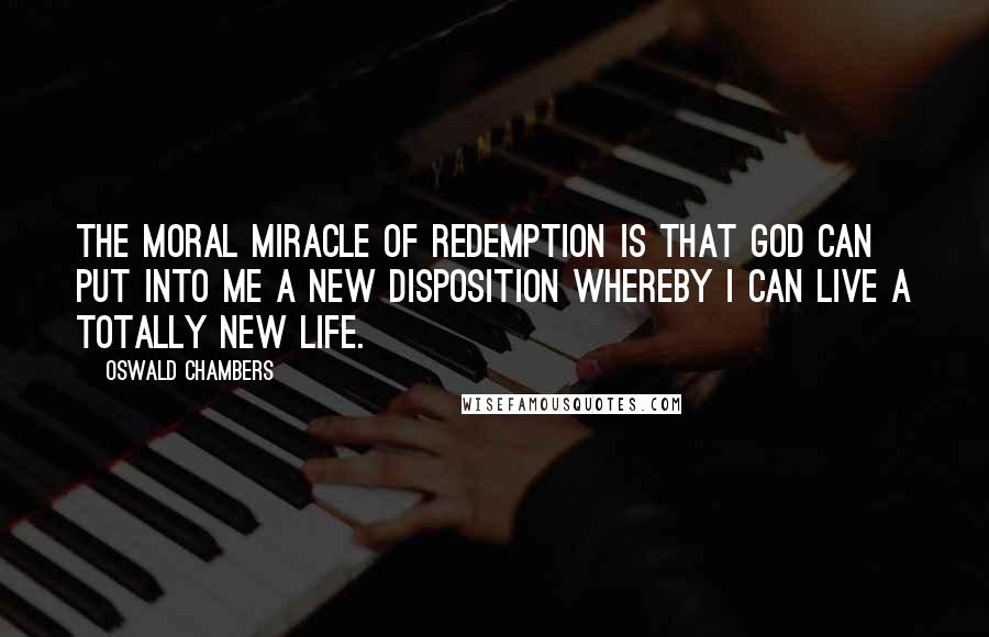 Oswald Chambers Quotes: The moral miracle of Redemption is that God can put into me a new disposition whereby I can live a totally new life.