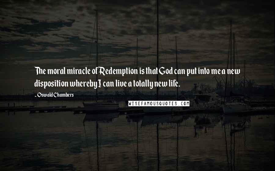 Oswald Chambers Quotes: The moral miracle of Redemption is that God can put into me a new disposition whereby I can live a totally new life.