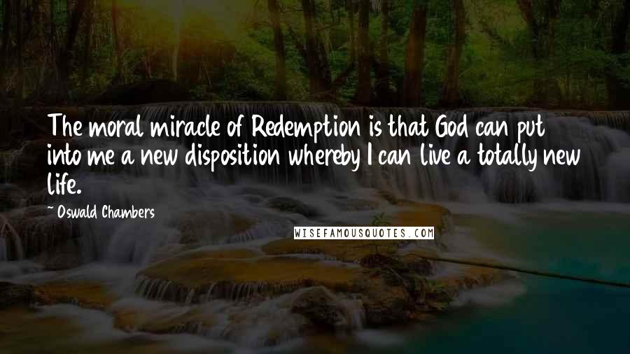 Oswald Chambers Quotes: The moral miracle of Redemption is that God can put into me a new disposition whereby I can live a totally new life.